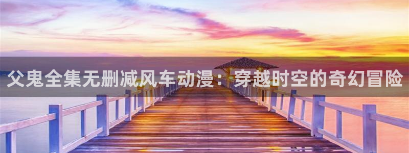 omofun.top：父鬼全集无删减风车动漫：穿越时空的奇幻冒险