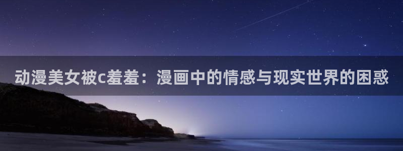 http://omofun：动漫美女被c羞羞：漫画中的情感与现实世界的困惑
